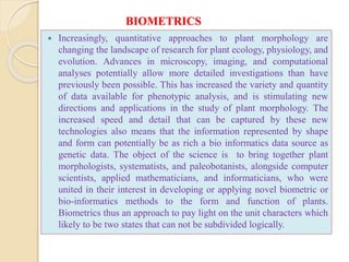 BIOMETRICS
 Increasingly, quantitative approaches to plant morphology are
changing the landscape of research for plant ecology, physiology, and
evolution. Advances in microscopy, imaging, and computational
analyses potentially allow more detailed investigations than have
previously been possible. This has increased the variety and quantity
of data available for phenotypic analysis, and is stimulating new
directions and applications in the study of plant morphology. The
increased speed and detail that can be captured by these new
technologies also means that the information represented by shape
and form can potentially be as rich a bio informatics data source as
genetic data. The object of the science is to bring together plant
morphologists, systematists, and paleobotanists, alongside computer
scientists, applied mathematicians, and informaticians, who were
united in their interest in developing or applying novel biometric or
bio-informatics methods to the form and function of plants.
Biometrics thus an approach to pay light on the unit characters which
likely to be two states that can not be subdivided logically.
 