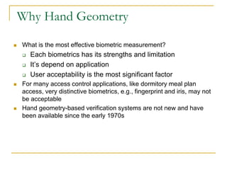 Why Hand Geometry
 What is the most effective biometric measurement?
 Each biometrics has its strengths and limitation
 It’s depend on application
 User acceptability is the most significant factor
 For many access control applications, like dormitory meal plan
access, very distinctive biometrics, e.g., fingerprint and iris, may not
be acceptable
 Hand geometry-based verification systems are not new and have
been available since the early 1970s
 