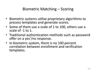 Biometric Matching – Scoring
• Biometric systems utilize proprietary algorithms to
process templates and generate scores.
• Some of them use a scale of 1 to 100, others use a
scale of -1 to 1.
• Traditional authentication methods such as password
offer on a yes’/no response.
• In biometric system, there is no 100 percent
correlation between enrollment and verification
templates.
100
 