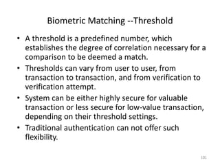 Biometric Matching --Threshold
• A threshold is a predefined number, which
establishes the degree of correlation necessary for a
comparison to be deemed a match.
• Thresholds can vary from user to user, from
transaction to transaction, and from verification to
verification attempt.
• System can be either highly secure for valuable
transaction or less secure for low-value transaction,
depending on their threshold settings.
• Traditional authentication can not offer such
flexibility.
101
 