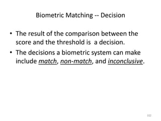 Biometric Matching -- Decision
• The result of the comparison between the
score and the threshold is a decision.
• The decisions a biometric system can make
include match, non-match, and inconclusive.
102
 