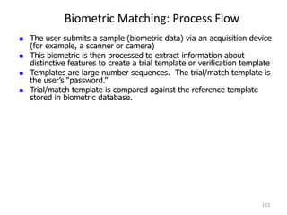 Biometric Matching: Process Flow
103
 The user submits a sample (biometric data) via an acquisition device
(for example, a scanner or camera)
 This biometric is then processed to extract information about
distinctive features to create a trial template or verification template
 Templates are large number sequences. The trial/match template is
the user’s “password.”
 Trial/match template is compared against the reference template
stored in biometric database.
 