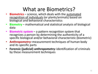 What are Biometrics?
• Biometrics – science, which deals with the automated
recognition of individuals (or plants/animals) based on
biological and behavioral characteristics
• Biometry – mathematical and statistical analysis of biological
data
• Biometric system – a pattern recognition system that
recognizes a person by determining the authenticity of a
specific biological and/or behavioral characteristic (biometric)
• Anthropometry–measurement techniques of human body
and its specific parts
• Forensic (judicial) anthropometry–identification of criminals
by these measurement techniques
11
 