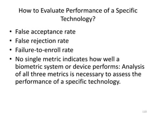 How to Evaluate Performance of a Specific
Technology?
• False acceptance rate
• False rejection rate
• Failure-to-enroll rate
• No single metric indicates how well a
biometric system or device performs: Analysis
of all three metrics is necessary to assess the
performance of a specific technology.
110
 