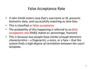 False Acceptance Rate
• If John Smith enters Jane Doe’s username or ID, presents
biometric data, and successfully matching as Jane Doe.
• This is classified as false acceptance.
• The probability of this happening is referred to as false
acceptance rate (FAR)[ stated as: percentage, fraction]
• This is because two people have similar enough biometric
characteristics – a fingerprint, a voice, or a face – that the
system finds a high degree of correlation between the users’
template.
111
 