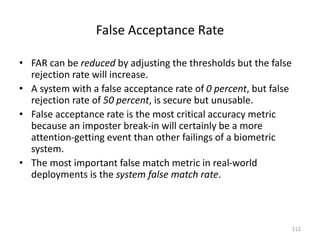 False Acceptance Rate
• FAR can be reduced by adjusting the thresholds but the false
rejection rate will increase.
• A system with a false acceptance rate of 0 percent, but false
rejection rate of 50 percent, is secure but unusable.
• False acceptance rate is the most critical accuracy metric
because an imposter break-in will certainly be a more
attention-getting event than other failings of a biometric
system.
• The most important false match metric in real-world
deployments is the system false match rate.
112
 