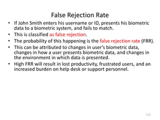 False Rejection Rate
• If John Smith enters his username or ID, presents his biometric
data to a biometric system, and fails to match.
• This is classified as false rejection.
• The probability of this happening is the false rejection rate (FRR).
• This can be attributed to changes in user’s biometric data,
changes in how a user presents biometric data, and changes in
the environment in which data is presented.
• High FRR will result in lost productivity, frustrated users, and an
increased burden on help desk or support personnel.
113
 