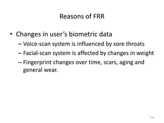 Reasons of FRR
• Changes in user’s biometric data
– Voice-scan system is influenced by sore throats
– Facial-scan system is affected by changes in weight
– Fingerprint changes over time, scars, aging and
general wear.
114
 