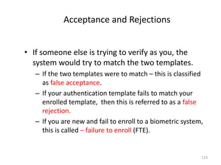 Acceptance and Rejections
• If someone else is trying to verify as you, the
system would try to match the two templates.
– If the two templates were to match – this is classified
as false acceptance.
– If your authentication template fails to match your
enrolled template, then this is referred to as a false
rejection.
– If you are new and fail to enroll to a biometric system,
this is called – failure to enroll (FTE).
115
 