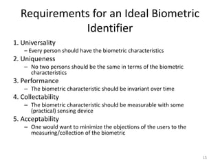 Requirements for an Ideal Biometric
Identifier
1. Universality
– Every person should have the biometric characteristics
2. Uniqueness
– No two persons should be the same in terms of the biometric
characteristics
3. Performance
– The biometric characteristic should be invariant over time
4. Collectability
– The biometric characteristic should be measurable with some
(practical) sensing device
5. Acceptability
– One would want to minimize the objections of the users to the
measuring/collection of the biometric
15
 