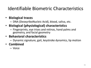 Identifiable Biometric Characteristics
• Biological traces
– DNA (DeoxyriboNucleic Acid), blood, saliva, etc.
• Biological (physiological) characteristics
– Fingerprints, eye irises and retinas, hand palms and
geometry, and facial geometry
• Behavioral characteristics
– Dynamic signature, gait, keystroke dynamics, lip motion
• Combined
– Voice
16
 