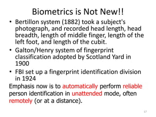 Biometrics is Not New!!
• Bertillon system (1882) took a subject's
photograph, and recorded head length, head
breadth, length of middle finger, length of the
left foot, and length of the cubit.
• Galton/Henry system of fingerprint
classification adopted by Scotland Yard in
1900
• FBI set up a fingerprint identification division
in 1924
17
Emphasis now is to automatically perform reliable
person identification in unattended mode, often
remotely (or at a distance).
 