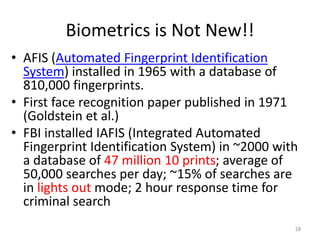 Biometrics is Not New!!
• AFIS (Automated Fingerprint Identification
System) installed in 1965 with a database of
810,000 fingerprints.
• First face recognition paper published in 1971
(Goldstein et al.)
• FBI installed IAFIS (Integrated Automated
Fingerprint Identification System) in ~2000 with
a database of 47 million 10 prints; average of
50,000 searches per day; ~15% of searches are
in lights out mode; 2 hour response time for
criminal search
18
 