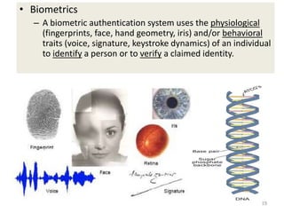 • Biometrics
– A biometric authentication system uses the physiological
(fingerprints, face, hand geometry, iris) and/or behavioral
traits (voice, signature, keystroke dynamics) of an individual
to identify a person or to verify a claimed identity.
19
 