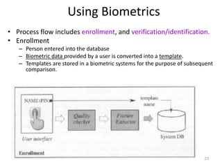 Using Biometrics
• Process flow includes enrollment, and verification/identification.
• Enrollment
– Person entered into the database
– Biometric data provided by a user is converted into a template.
– Templates are stored in a biometric systems for the purpose of subsequent
comparison.
23
 