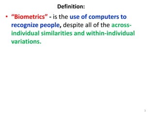 Definition:
• “Biometrics” - is the use of computers to
recognize people, despite all of the across-
individual similarities and within-individual
variations.
3
 