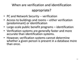 When are verification and identification
appropriate?
• PC and Network Security -- verification
• Access to buildings and rooms – either verification
(predominant) or identification
• Large-scale public benefit programs – identification
• Verification systems are generally faster and more
accurate than identification systems.
• However, verification systems cannot determine
whether a given person is present in a database more
than once.
30
 