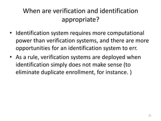 When are verification and identification
appropriate?
• Identification system requires more computational
power than verification systems, and there are more
opportunities for an identification system to err.
• As a rule, verification systems are deployed when
identification simply does not make sense (to
eliminate duplicate enrollment, for instance. )
31
 