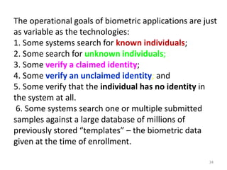 The operational goals of biometric applications are just
as variable as the technologies:
1. Some systems search for known individuals;
2. Some search for unknown individuals;
3. Some verify a claimed identity;
4. Some verify an unclaimed identity; and
5. Some verify that the individual has no identity in
the system at all.
6. Some systems search one or multiple submitted
samples against a large database of millions of
previously stored “templates” – the biometric data
given at the time of enrollment.
34
 