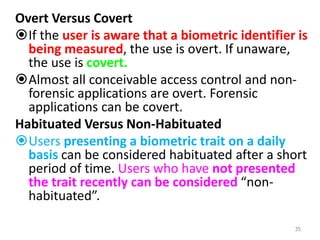 Overt Versus Covert
If the user is aware that a biometric identifier is
being measured, the use is overt. If unaware,
the use is covert.
Almost all conceivable access control and non-
forensic applications are overt. Forensic
applications can be covert.
Habituated Versus Non-Habituated
Users presenting a biometric trait on a daily
basis can be considered habituated after a short
period of time. Users who have not presented
the trait recently can be considered “non-
habituated”.
35
 