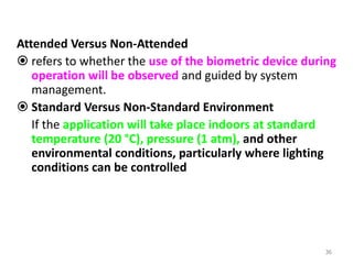 Attended Versus Non-Attended
 refers to whether the use of the biometric device during
operation will be observed and guided by system
management.
 Standard Versus Non-Standard Environment
If the application will take place indoors at standard
temperature (20 °C), pressure (1 atm), and other
environmental conditions, particularly where lighting
conditions can be controlled
36
 