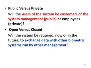 • Public Versus Private
Will the users of the system be customers of the
system management (public) or employees
(private)?
• Open Versus Closed
Will the system be required, now or in the
future, to exchange data with other biometric
systems run by other management?
37
 