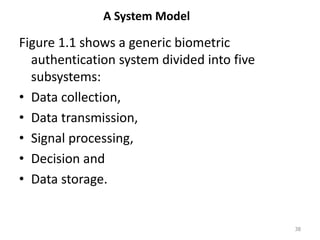 A System Model
Figure 1.1 shows a generic biometric
authentication system divided into five
subsystems:
• Data collection,
• Data transmission,
• Signal processing,
• Decision and
• Data storage.
38
 
