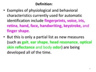 Definition:
• Examples of physiological and behavioral
characteristics currently used for automatic
identification include fingerprints, voice, iris,
retina, hand, face, handwriting, keystroke, and
finger shape.
• But this is only a partial list as new measures
(such as gait, ear shape, head resonance, optical
skin reflectance and body odor) are being
developed all of the time.
4
 