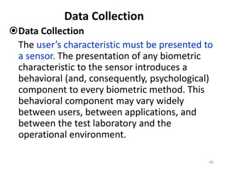 Data Collection
Data Collection
The user’s characteristic must be presented to
a sensor. The presentation of any biometric
characteristic to the sensor introduces a
behavioral (and, consequently, psychological)
component to every biometric method. This
behavioral component may vary widely
between users, between applications, and
between the test laboratory and the
operational environment.
40
 