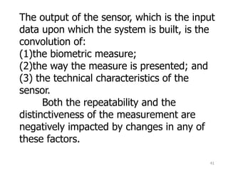 41
The output of the sensor, which is the input
data upon which the system is built, is the
convolution of:
(1)the biometric measure;
(2)the way the measure is presented; and
(3) the technical characteristics of the
sensor.
Both the repeatability and the
distinctiveness of the measurement are
negatively impacted by changes in any of
these factors.
 