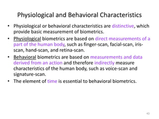 Physiological and Behavioral Characteristics
• Physiological or behavioral characteristics are distinctive, which
provide basic measurement of biometrics.
• Physiological biometrics are based on direct measurements of a
part of the human body, such as finger-scan, facial-scan, iris-
scan, hand-scan, and retina-scan.
• Behavioral biometrics are based on measurements and data
derived from an action and therefore indirectly measure
characteristics of the human body, such as voice-scan and
signature-scan.
• The element of time is essential to behavioral biometrics.
43
 