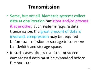 Transmission
• Some, but not all, biometric systems collect
data at one location but store and/or process
it at another. Such systems require data
transmission. If a great amount of data is
involved, compression may be required
before transmission or storage to conserve
bandwidth and storage space.
• In such cases, the transmitted or stored
compressed data must be expanded before
further use.
44
 