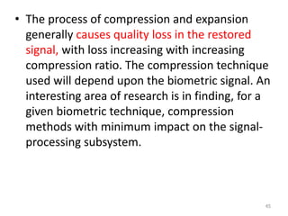 • The process of compression and expansion
generally causes quality loss in the restored
signal, with loss increasing with increasing
compression ratio. The compression technique
used will depend upon the biometric signal. An
interesting area of research is in finding, for a
given biometric technique, compression
methods with minimum impact on the signal-
processing subsystem.
45
 