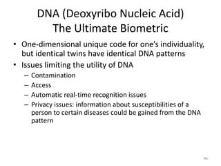 DNA (Deoxyribo Nucleic Acid)
The Ultimate Biometric
• One-dimensional unique code for one’s individuality,
but identical twins have identical DNA patterns
• Issues limiting the utility of DNA
– Contamination
– Access
– Automatic real-time recognition issues
– Privacy issues: information about susceptibilities of a
person to certain diseases could be gained from the DNA
pattern
46
 