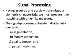 Signal Processing
• Having acquired and possibly transmitted a
biometric characteristic, we must prepare it for
matching with other like measures.
• The signal-processing subsystem divides into
four tasks:
a) segmentation,
b) feature extraction,
c) quality control, and
d) pattern matching.
47
 