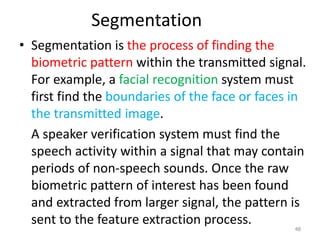 Segmentation
• Segmentation is the process of finding the
biometric pattern within the transmitted signal.
For example, a facial recognition system must
first find the boundaries of the face or faces in
the transmitted image.
A speaker verification system must find the
speech activity within a signal that may contain
periods of non-speech sounds. Once the raw
biometric pattern of interest has been found
and extracted from larger signal, the pattern is
sent to the feature extraction process.
48
 