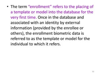 • The term “enrollment” refers to the placing of
a template or model into the database for the
very first time. Once in the database and
associated with an identity by external
information (provided by the enrollee or
others), the enrollment biometric data is
referred to as the template or model for the
individual to which it refers.
50
 
