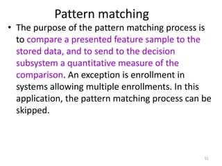 Pattern matching
• The purpose of the pattern matching process is
to compare a presented feature sample to the
stored data, and to send to the decision
subsystem a quantitative measure of the
comparison. An exception is enrollment in
systems allowing multiple enrollments. In this
application, the pattern matching process can be
skipped.
51
 