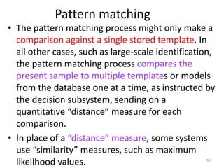 Pattern matching
• The pattern matching process might only make a
comparison against a single stored template. In
all other cases, such as large-scale identification,
the pattern matching process compares the
present sample to multiple templates or models
from the database one at a time, as instructed by
the decision subsystem, sending on a
quantitative “distance” measure for each
comparison.
• In place of a “distance” measure, some systems
use “similarity” measures, such as maximum
likelihood values. 52
 