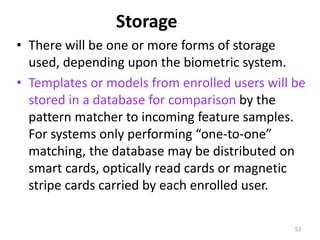 Storage
• There will be one or more forms of storage
used, depending upon the biometric system.
• Templates or models from enrolled users will be
stored in a database for comparison by the
pattern matcher to incoming feature samples.
For systems only performing “one-to-one”
matching, the database may be distributed on
smart cards, optically read cards or magnetic
stripe cards carried by each enrolled user.
53
 