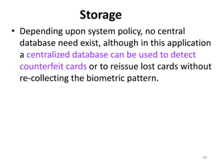 Storage
• Depending upon system policy, no central
database need exist, although in this application
a centralized database can be used to detect
counterfeit cards or to reissue lost cards without
re-collecting the biometric pattern.
54
 