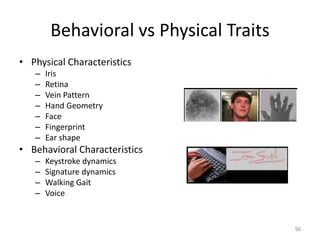 Behavioral vs Physical Traits
• Physical Characteristics
– Iris
– Retina
– Vein Pattern
– Hand Geometry
– Face
– Fingerprint
– Ear shape
• Behavioral Characteristics
– Keystroke dynamics
– Signature dynamics
– Walking Gait
– Voice
56
 