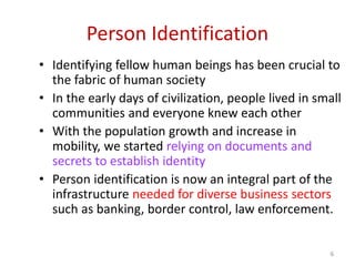 Person Identification
• Identifying fellow human beings has been crucial to
the fabric of human society
• In the early days of civilization, people lived in small
communities and everyone knew each other
• With the population growth and increase in
mobility, we started relying on documents and
secrets to establish identity
• Person identification is now an integral part of the
infrastructure needed for diverse business sectors
such as banking, border control, law enforcement.
6
 