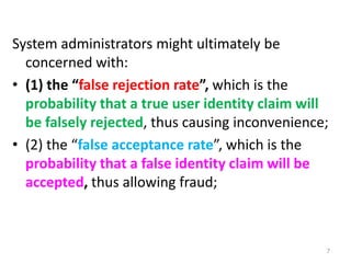 System administrators might ultimately be
concerned with:
• (1) the “false rejection rate”, which is the
probability that a true user identity claim will
be falsely rejected, thus causing inconvenience;
• (2) the “false acceptance rate”, which is the
probability that a false identity claim will be
accepted, thus allowing fraud;
7
 