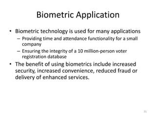 Biometric Application
• Biometric technology is used for many applications
– Providing time and attendance functionality for a small
company
– Ensuring the integrity of a 10 million-person voter
registration database
• The benefit of using biometrics include increased
security, increased convenience, reduced fraud or
delivery of enhanced services.
71
 
