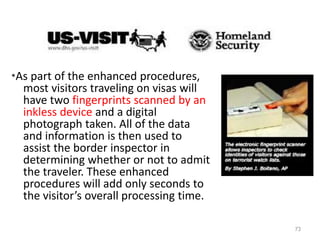 *As part of the enhanced procedures,
most visitors traveling on visas will
have two fingerprints scanned by an
inkless device and a digital
photograph taken. All of the data
and information is then used to
assist the border inspector in
determining whether or not to admit
the traveler. These enhanced
procedures will add only seconds to
the visitor’s overall processing time.
73
 