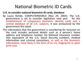 National Biometric ID Cards
U.K. to consider national biometric ID cards, database
By Laura Rohde, COMPUTERWORLD (Nov 29, 2003)- The U.K.
government is set to consider legislation next year for the
establishment of compulsory biometric identity cards and a
central database of all U.K. subjects, it was announced by the
government this week.
The information that the government is considering for inclusion on
the card includes personal details such as a person's home
address and telephone number, his National Insurance number
(the equivalent of the U.S. Social Security number), medical
information and criminal convictions, as well as the biometric
information, most likely in the form of an iris, fingerprint or palm
print scan.
74
 