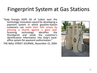 Fingerprint System at Gas Stations
“Galp Energia SGPS SA of Lisbon won the
technology innovation award for developing a
payment system in which gasoline-station
customers can settle their bills simply by
pressing a thumb against a glass pad.
Scanning technology identifies the
thumbprint and sends the customer's
identification information into Galp's back-
office system for payment authorization.”
THE WALL STREET JOURNAL, November 15, 2004
78
 