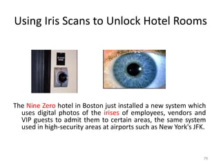 Using Iris Scans to Unlock Hotel Rooms
The Nine Zero hotel in Boston just installed a new system which
uses digital photos of the irises of employees, vendors and
VIP guests to admit them to certain areas, the same system
used in high-security areas at airports such as New York's JFK.
79
 
