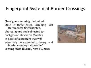 Fingerprint System at Border Crossings
“Foreigners entering the United
State in three cities, including Port
Huron, were fingerprinted,
photographed and subjected to
background checks on Monday
in a test of a program that will
eventually be extended to every land
border crossing nationwide.”
Lansing State Journal, Nov. 16, 2004
80
 
